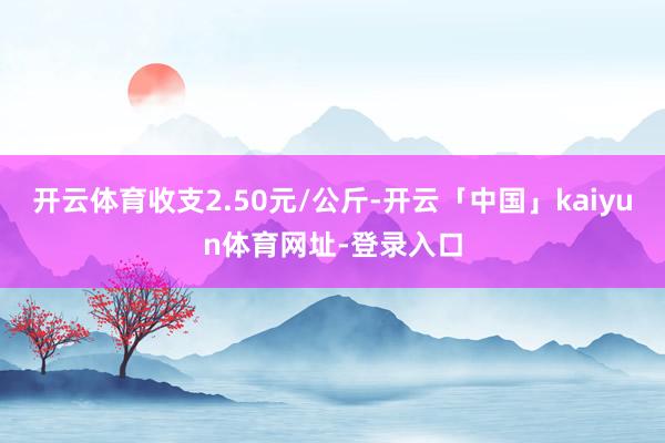 开云体育收支2.50元/公斤-开云「中国」kaiyun体育网址-登录入口