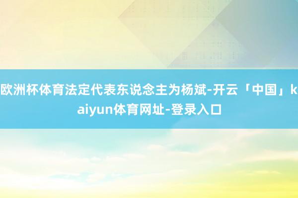 欧洲杯体育法定代表东说念主为杨斌-开云「中国」kaiyun体育网址-登录入口