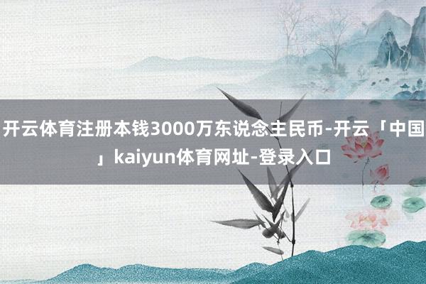 开云体育注册本钱3000万东说念主民币-开云「中国」kaiyun体育网址-登录入口