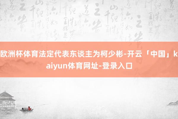 欧洲杯体育法定代表东谈主为柯少彬-开云「中国」kaiyun体育网址-登录入口