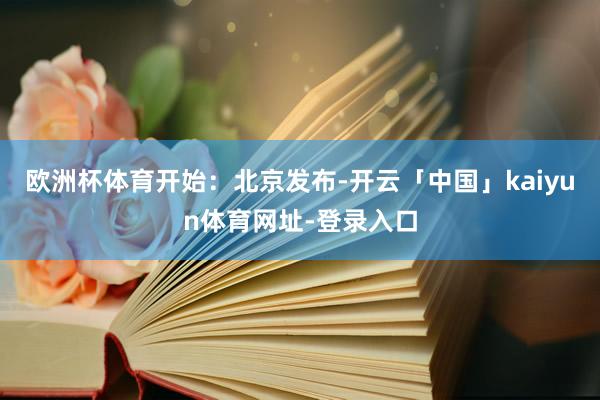 欧洲杯体育开始：北京发布-开云「中国」kaiyun体育网址-登录入口