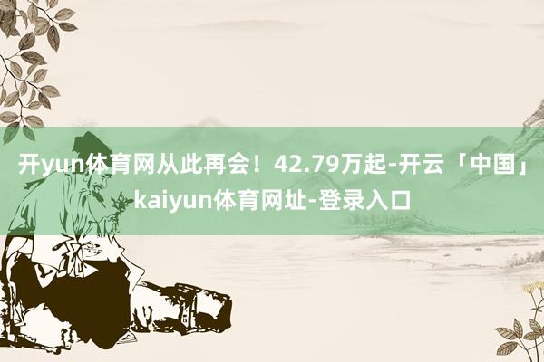 开yun体育网从此再会！42.79万起-开云「中国」kaiyun体育网址-登录入口