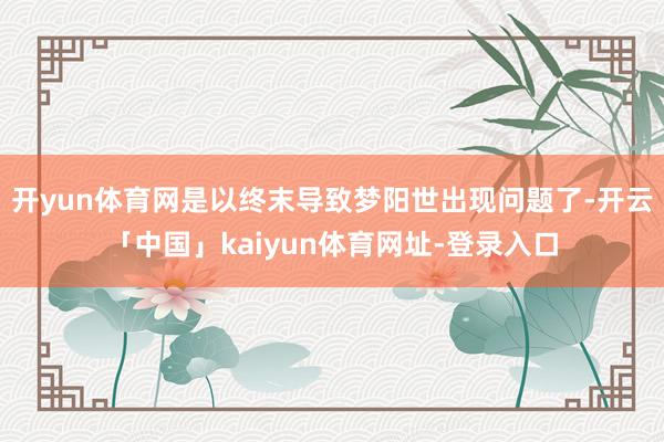 开yun体育网是以终末导致梦阳世出现问题了-开云「中国」kaiyun体育网址-登录入口