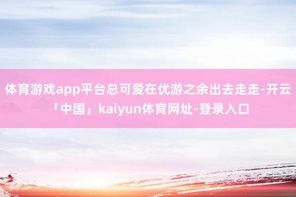 体育游戏app平台总可爱在优游之余出去走走-开云「中国」kaiyun体育网址-登录入口