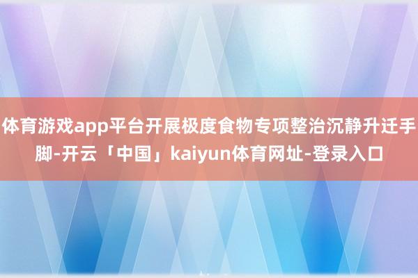 体育游戏app平台开展极度食物专项整治沉静升迁手脚-开云「中国」kaiyun体育网址-登录入口