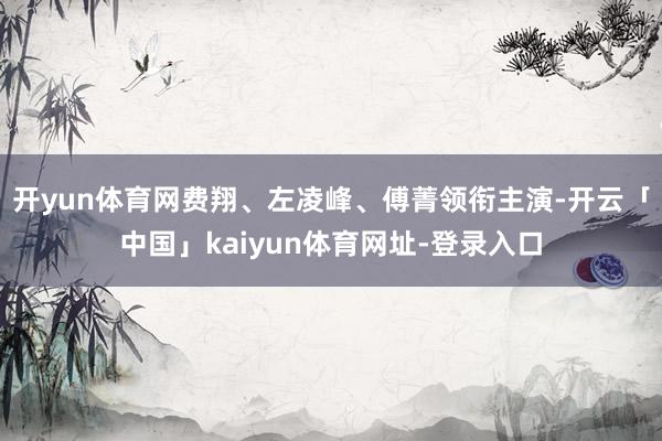 开yun体育网费翔、左凌峰、傅菁领衔主演-开云「中国」kaiyun体育网址-登录入口