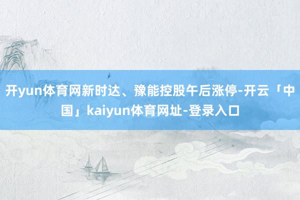 开yun体育网新时达、豫能控股午后涨停-开云「中国」kaiyun体育网址-登录入口