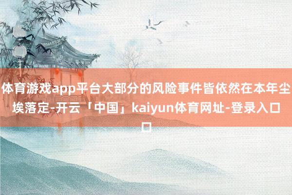 体育游戏app平台大部分的风险事件皆依然在本年尘埃落定-开云「中国」kaiyun体育网址-登录入口