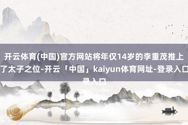 开云体育(中国)官方网站将年仅14岁的李重茂推上了太子之位-开云「中国」kaiyun体育网址-登录入口