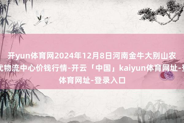 开yun体育网2024年12月8日河南金牛大别山农家具当代物流中心价钱行情-开云「中国」kaiyun体育网址-登录入口