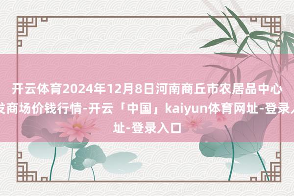 开云体育2024年12月8日河南商丘市农居品中心批发商场价钱行情-开云「中国」kaiyun体育网址-登录入口