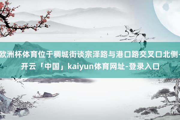 欧洲杯体育位于稠城街谈宗泽路与港口路交叉口北侧-开云「中国」kaiyun体育网址-登录入口