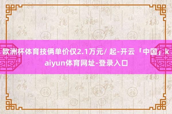 欧洲杯体育技俩单价仅2.1万元/ 起-开云「中国」kaiyun体育网址-登录入口