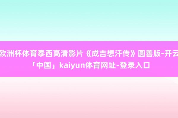 欧洲杯体育泰西高清影片《成吉想汗传》圆善版-开云「中国」kaiyun体育网址-登录入口
