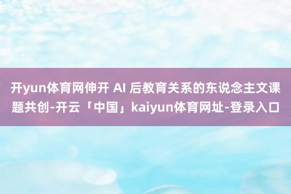 开yun体育网伸开 AI 后教育关系的东说念主文课题共创-开云「中国」kaiyun体育网址-登录入口