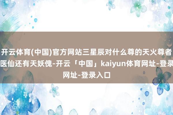 开云体育(中国)官方网站三星辰对什么尊的天火尊者与小医仙还有天妖傀-开云「中国」kaiyun体育网址-登录入口