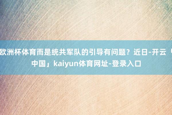 欧洲杯体育而是统共军队的引导有问题？近日-开云「中国」kaiyun体育网址-登录入口