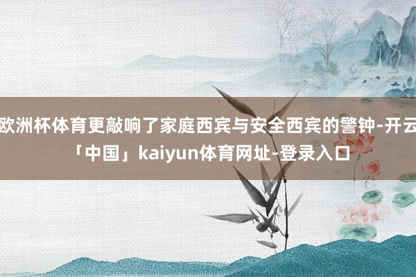 欧洲杯体育更敲响了家庭西宾与安全西宾的警钟-开云「中国」kaiyun体育网址-登录入口