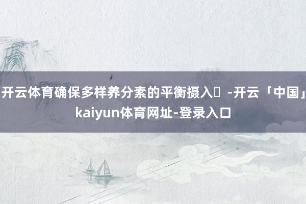 开云体育确保多样养分素的平衡摄入‌-开云「中国」kaiyun体育网址-登录入口