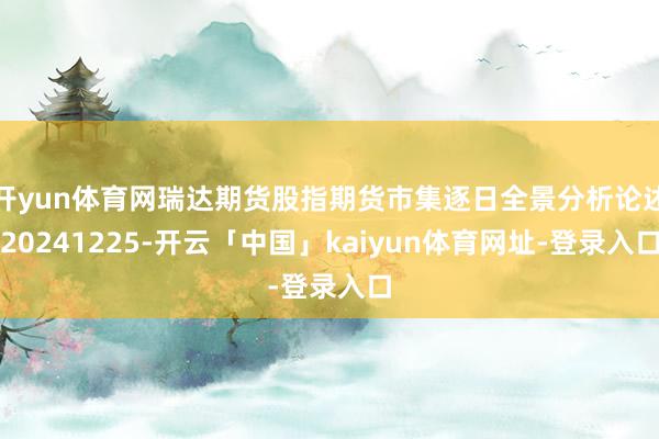开yun体育网瑞达期货股指期货市集逐日全景分析论述20241225-开云「中国」kaiyun体育网址-登录入口