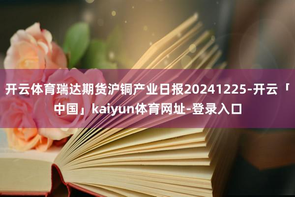 开云体育瑞达期货沪铜产业日报20241225-开云「中国」kaiyun体育网址-登录入口