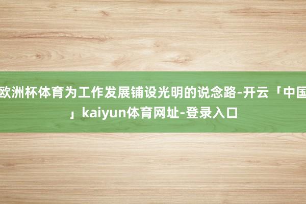 欧洲杯体育为工作发展铺设光明的说念路-开云「中国」kaiyun体育网址-登录入口