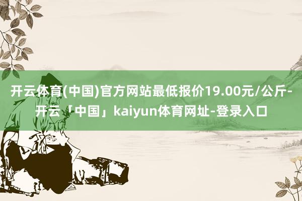 开云体育(中国)官方网站最低报价19.00元/公斤-开云「中国」kaiyun体育网址-登录入口