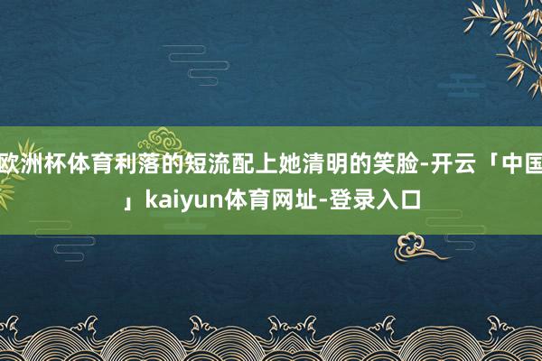 欧洲杯体育利落的短流配上她清明的笑脸-开云「中国」kaiyun体育网址-登录入口