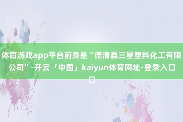 体育游戏app平台前身是“德清县三星塑料化工有限公司”-开云「中国」kaiyun体育网址-登录入口