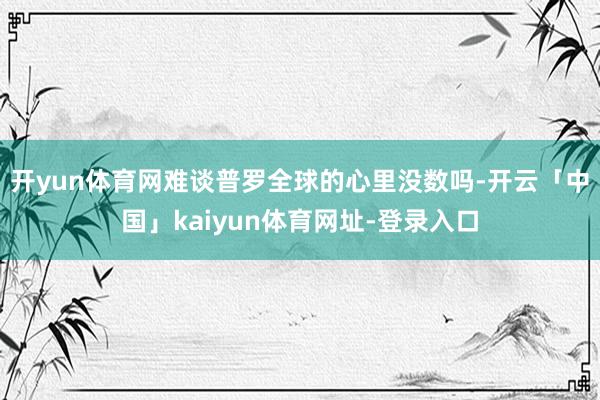 开yun体育网难谈普罗全球的心里没数吗-开云「中国」kaiyun体育网址-登录入口