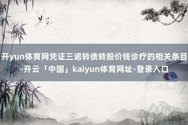 开yun体育网凭证三诺转债转股价钱诊疗的相关条目-开云「中国」kaiyun体育网址-登录入口
