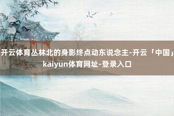 开云体育丛林北的身影终点动东说念主-开云「中国」kaiyun体育网址-登录入口
