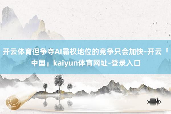 开云体育但争夺AI霸权地位的竞争只会加快-开云「中国」kaiyun体育网址-登录入口