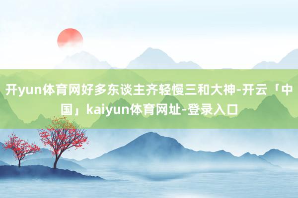 开yun体育网好多东谈主齐轻慢三和大神-开云「中国」kaiyun体育网址-登录入口
