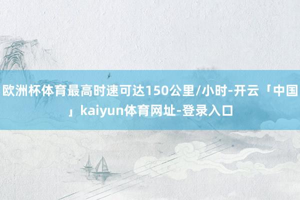 欧洲杯体育最高时速可达150公里/小时-开云「中国」kaiyun体育网址-登录入口