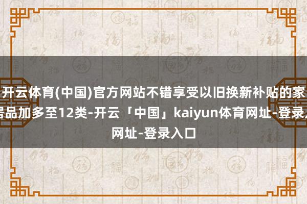 开云体育(中国)官方网站不错享受以旧换新补贴的家电居品加多至12类-开云「中国」kaiyun体育网址-登录入口