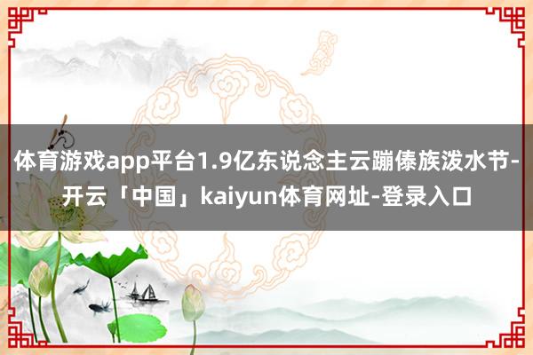 体育游戏app平台1.9亿东说念主云蹦傣族泼水节-开云「中国」kaiyun体育网址-登录入口