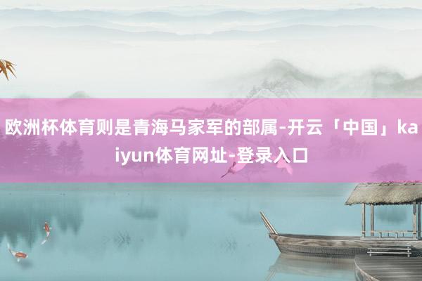 欧洲杯体育则是青海马家军的部属-开云「中国」kaiyun体育网址-登录入口