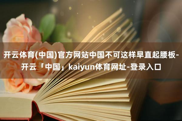 开云体育(中国)官方网站中国不可这样早直起腰板-开云「中国」kaiyun体育网址-登录入口