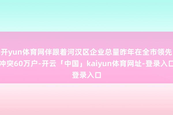 开yun体育网伴跟着河汉区企业总量昨年在全市领先冲突60万户-开云「中国」kaiyun体育网址-登录入口