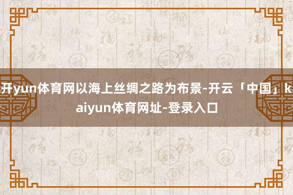 开yun体育网以海上丝绸之路为布景-开云「中国」kaiyun体育网址-登录入口
