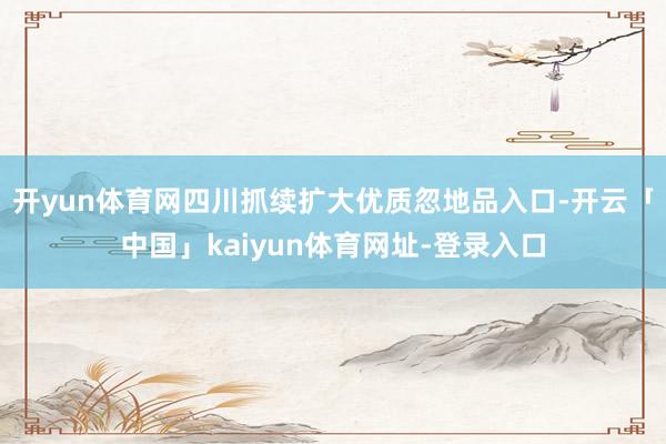 开yun体育网四川抓续扩大优质忽地品入口-开云「中国」kaiyun体育网址-登录入口