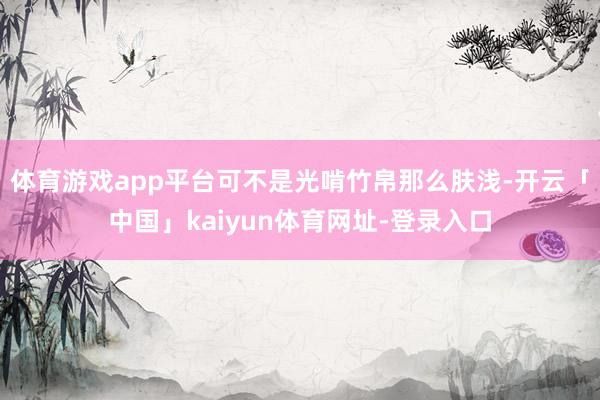 体育游戏app平台可不是光啃竹帛那么肤浅-开云「中国」kaiyun体育网址-登录入口