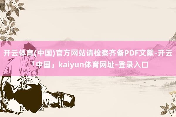 开云体育(中国)官方网站请检察齐备PDF文献-开云「中国」kaiyun体育网址-登录入口