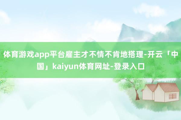 体育游戏app平台雇主才不情不肯地搭理-开云「中国」kaiyun体育网址-登录入口