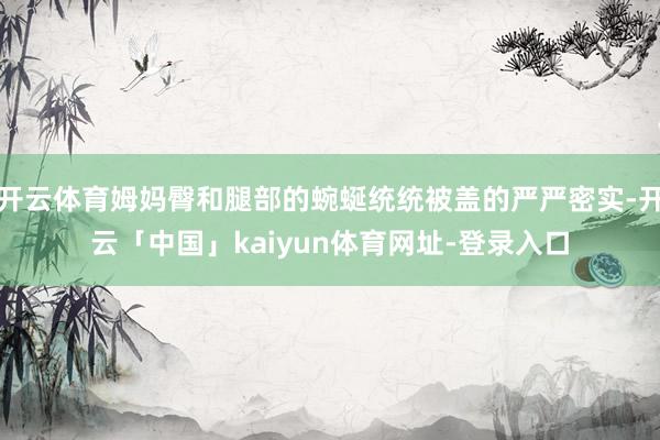 开云体育姆妈臀和腿部的蜿蜒统统被盖的严严密实-开云「中国」kaiyun体育网址-登录入口