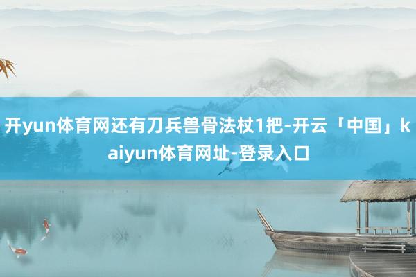 开yun体育网还有刀兵兽骨法杖1把-开云「中国」kaiyun体育网址-登录入口
