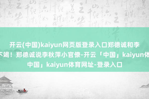 开云(中国)kaiyun网页版登录入口郑德诚和李秋萍几乎是互怼不竭！郑德诚说李秋萍小官僚-开云「中国」kaiyun体育网址-登录入口