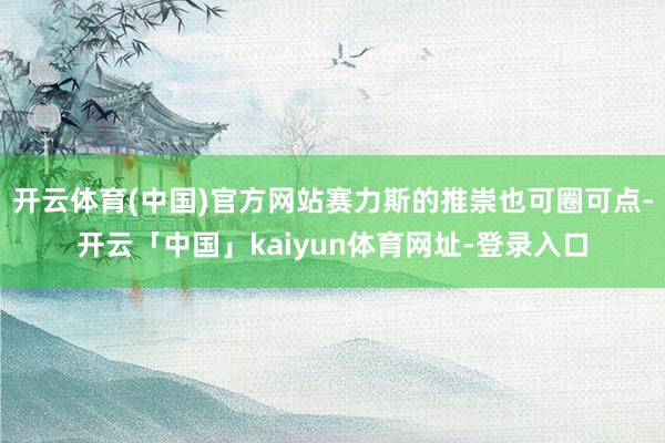 开云体育(中国)官方网站赛力斯的推崇也可圈可点-开云「中国」kaiyun体育网址-登录入口