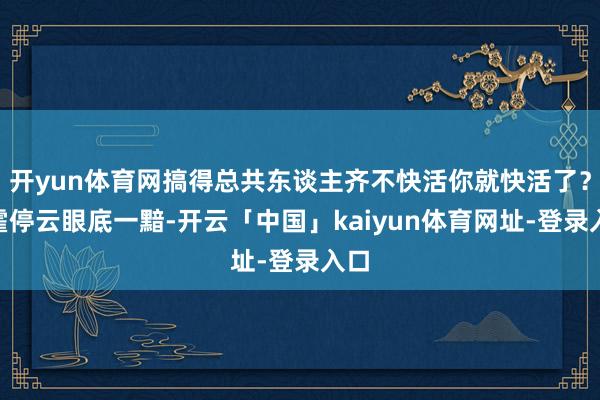 开yun体育网搞得总共东谈主齐不快活你就快活了？”霍停云眼底一黯-开云「中国」kaiyun体育网址-登录入口